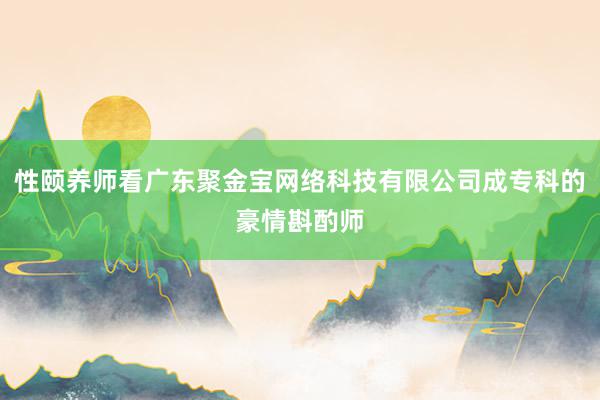 性颐养师看广东聚金宝网络科技有限公司成专科的豪情斟酌师